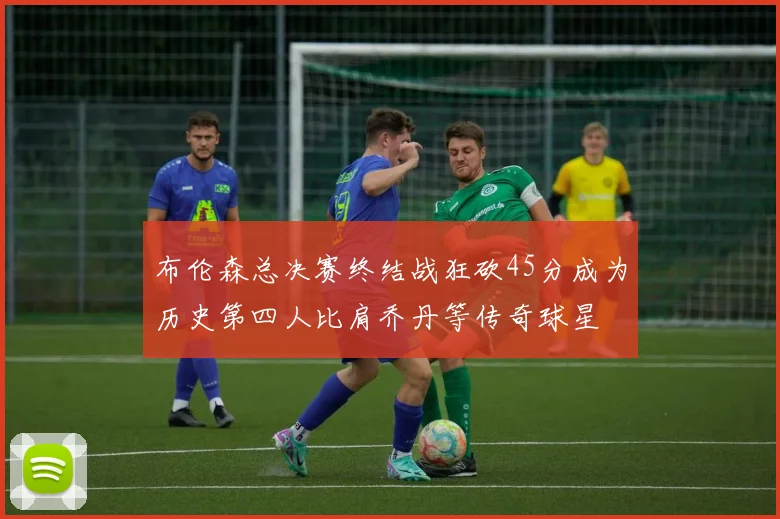 布伦森总决赛终结战狂砍45分成为历史第四人比肩乔丹等传奇球星
