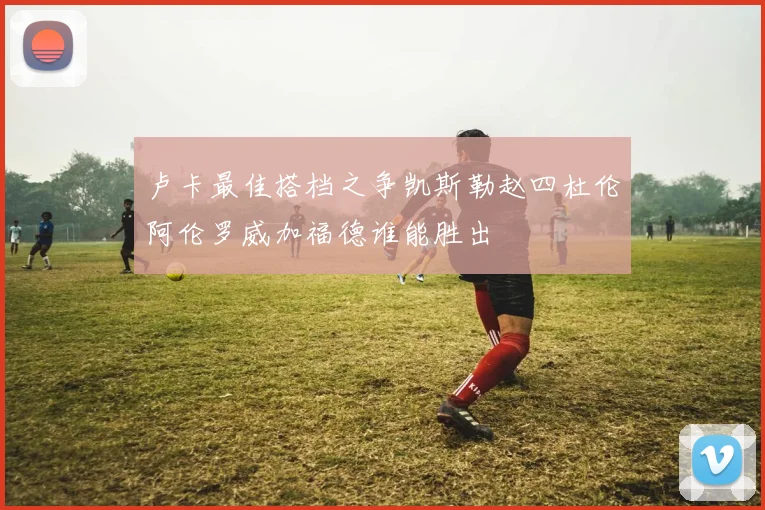 卢卡最佳搭档之争凯斯勒赵四杜伦阿伦罗威加福德谁能胜出