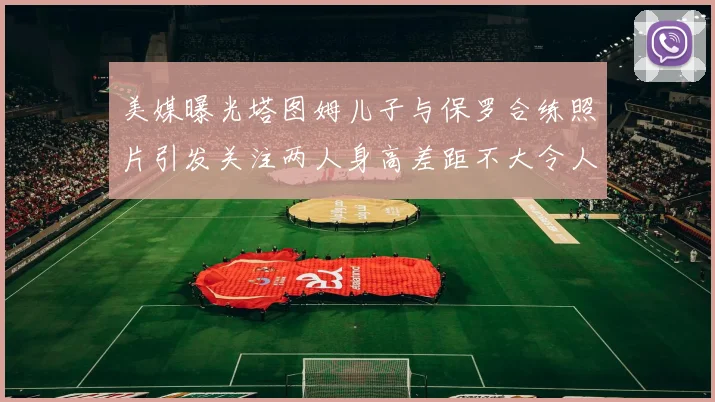 美媒曝光塔图姆儿子与保罗合练照片引发关注两人身高差距不大令人惊讶