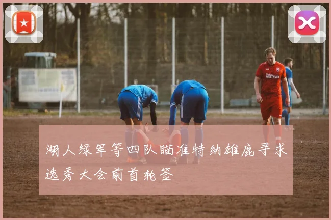 湖人绿军等四队瞄准特纳雄鹿寻求选秀大会前首轮签