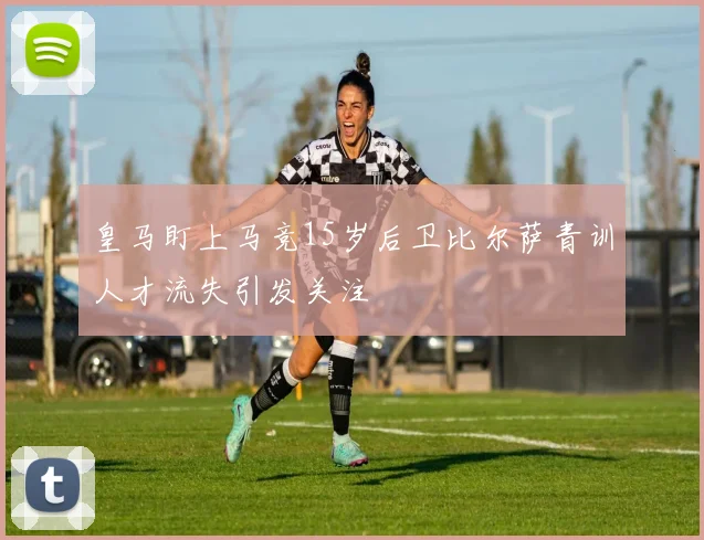 皇马盯上马竞15岁后卫比尔萨青训人才流失引发关注