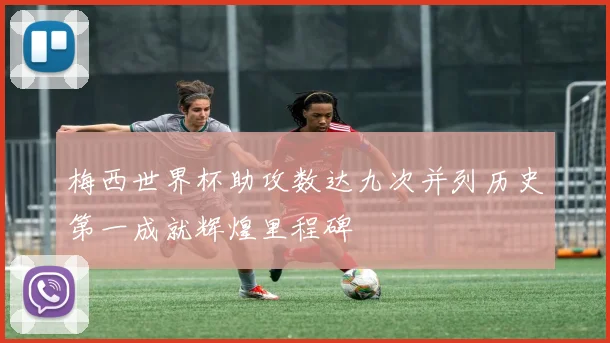 梅西世界杯助攻数达九次并列历史第一成就辉煌里程碑