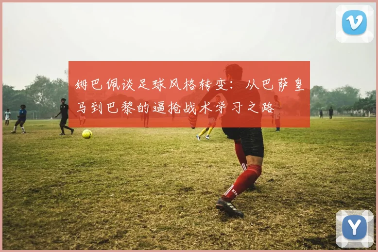 姆巴佩谈足球风格转变：从巴萨皇马到巴黎的逼抢战术学习之路