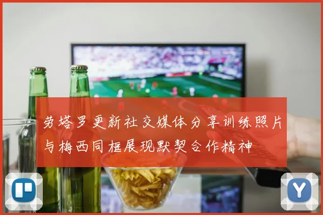 劳塔罗更新社交媒体分享训练照片与梅西同框展现默契合作精神