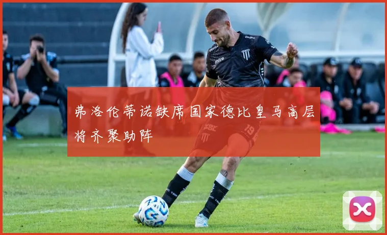 弗洛伦蒂诺缺席国家德比皇马高层将齐聚助阵