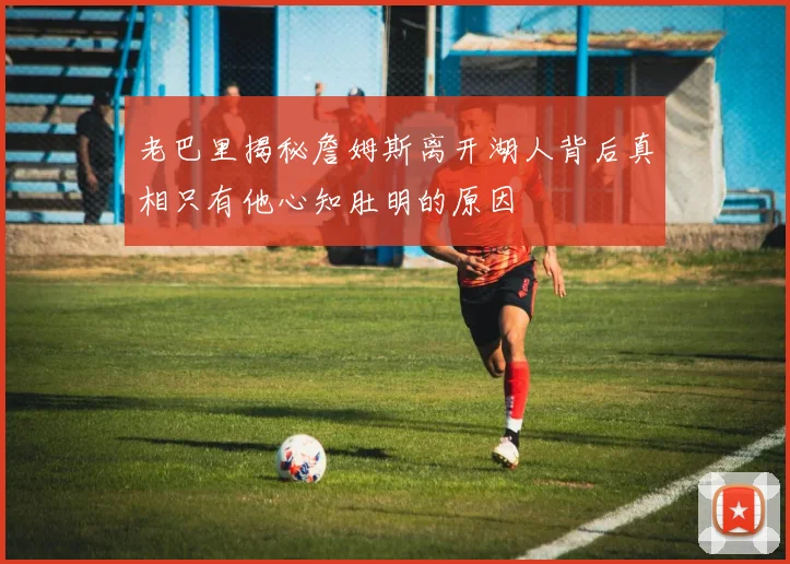 老巴里揭秘詹姆斯离开湖人背后真相只有他心知肚明的原因