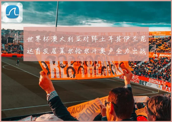 世界杯澳大利亚对阵土耳其伊兰昆达首发居莱尔恰尔汗奥卢全力出战