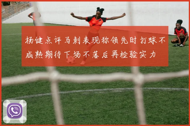 杨健点评马刺表现称领先时打球不成熟期待下场不落后再检验实力