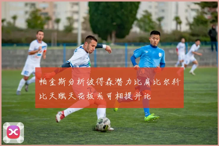 帕金斯分析彼得森潜力比肩比尔科比天赋天花板或可相提并论