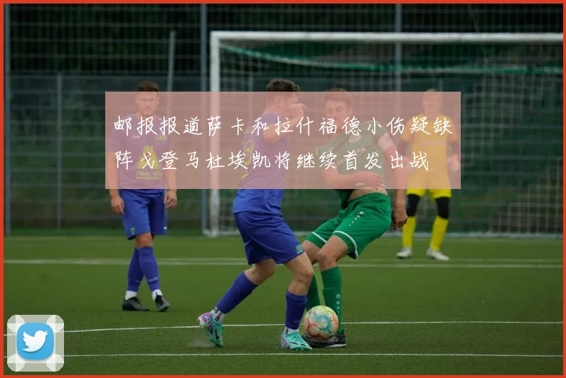 邮报报道萨卡和拉什福德小伤疑缺阵戈登马杜埃凯将继续首发出战