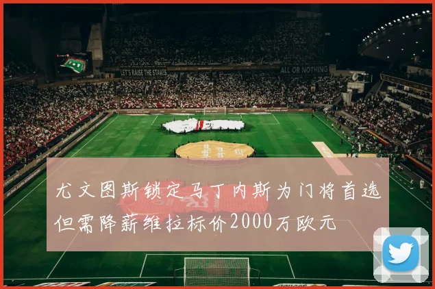 尤文图斯锁定马丁内斯为门将首选但需降薪维拉标价2000万欧元