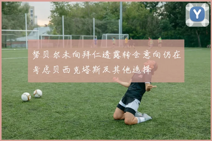努贝尔未向拜仁透露转会意向仍在考虑贝西克塔斯及其他选择