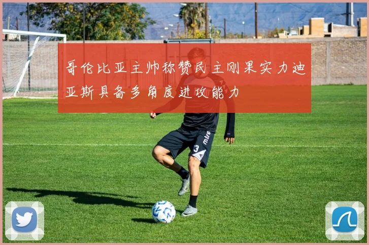 哥伦比亚主帅称赞民主刚果实力迪亚斯具备多角度进攻能力