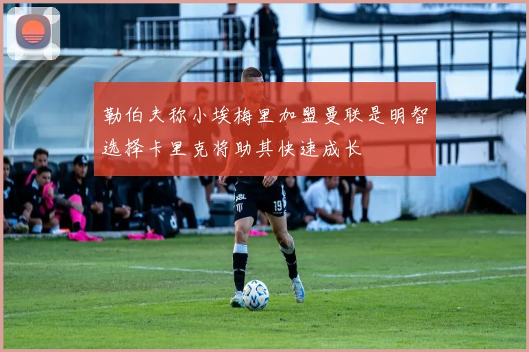 勒伯夫称小埃梅里加盟曼联是明智选择卡里克将助其快速成长