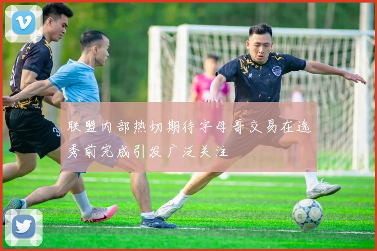 联盟内部热切期待字母哥交易在选秀前完成引发广泛关注