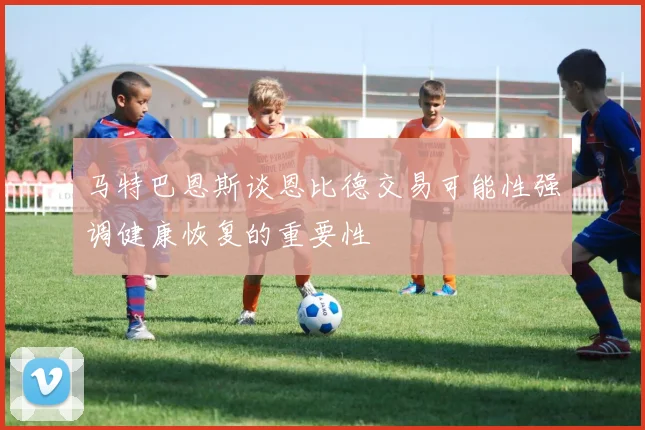 马特巴恩斯谈恩比德交易可能性强调健康恢复的重要性