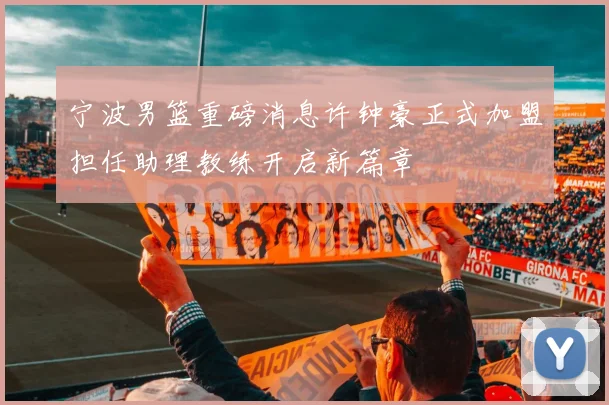 宁波男篮重磅消息许钟豪正式加盟担任助理教练开启新篇章