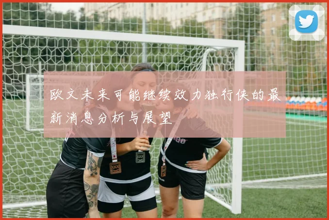 欧文未来可能继续效力独行侠的最新消息分析与展望