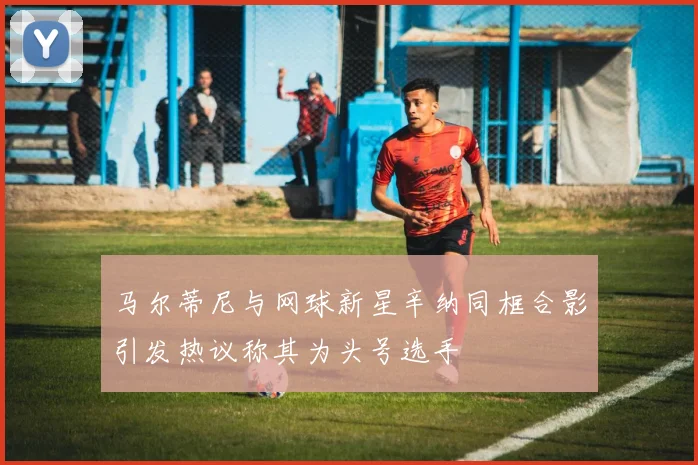 马尔蒂尼与网球新星辛纳同框合影引发热议称其为头号选手