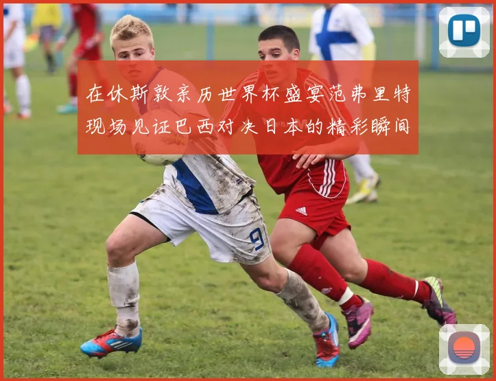 在休斯敦亲历世界杯盛宴范弗里特现场见证巴西对决日本的精彩瞬间