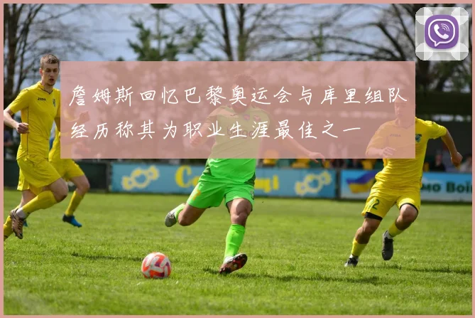 詹姆斯回忆巴黎奥运会与库里组队经历称其为职业生涯最佳之一