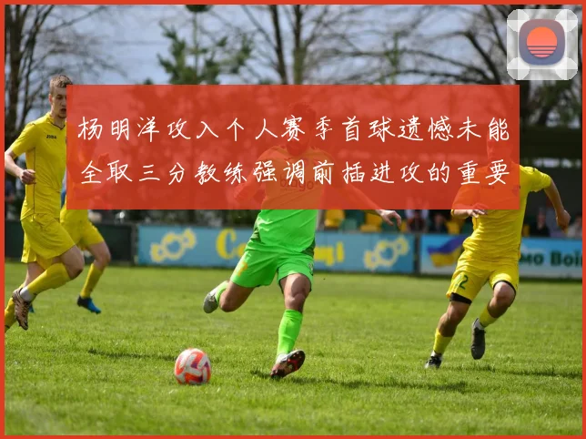 杨明洋攻入个人赛季首球遗憾未能全取三分教练强调前插进攻的重要性